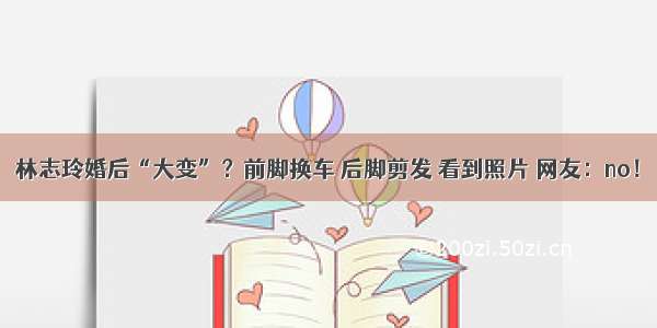 林志玲婚后“大变”？前脚换车 后脚剪发 看到照片 网友：no！