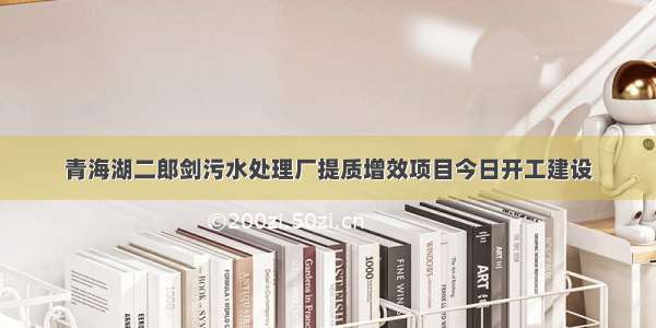 青海湖二郎剑污水处理厂提质增效项目今日开工建设