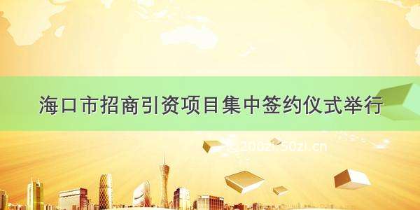 海口市招商引资项目集中签约仪式举行