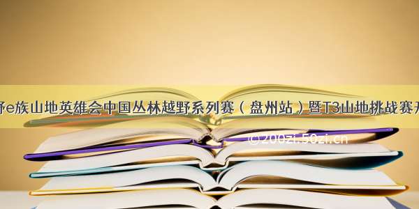 越野e族山地英雄会中国丛林越野系列赛（盘州站）暨T3山地挑战赛开赛