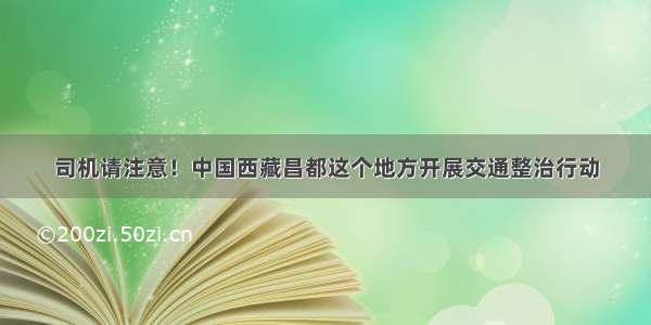 司机请注意！中国西藏昌都这个地方开展交通整治行动