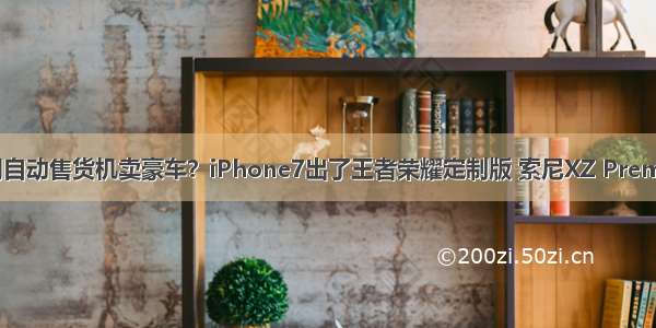 迪拜都都用自动售货机卖豪车？iPhone7出了王者荣耀定制版 索尼XZ Premium发布 ！