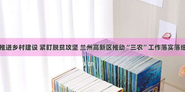 推进乡村建设 紧盯脱贫攻坚 兰州高新区推动“三农”工作落实落细