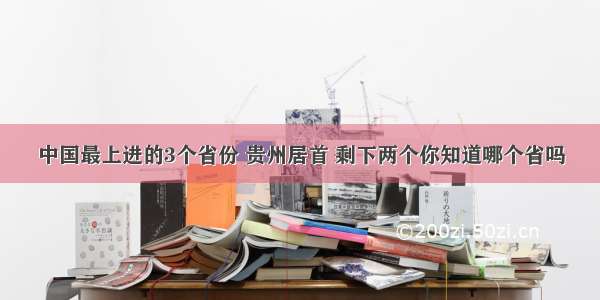 中国最上进的3个省份 贵州居首 剩下两个你知道哪个省吗