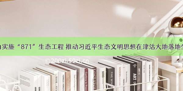 大力实施“871”生态工程 推动习近平生态文明思想在津沽大地落地生根