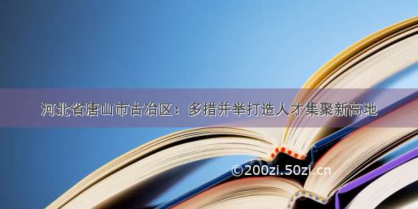 河北省唐山市古冶区：多措并举打造人才集聚新高地