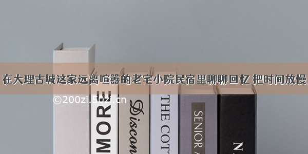 在大理古城这家远离喧嚣的老宅小院民宿里聊聊回忆 把时间放慢