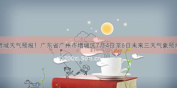 增城天气预报！广东省广州市增城区7月4日至6日未来三天气象预报