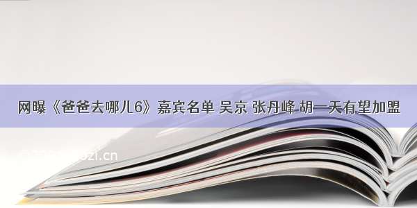 网曝《爸爸去哪儿6》嘉宾名单 吴京 张丹峰 胡一天有望加盟