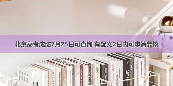 北京高考成绩7月25日可查询 有疑义2日内可申请复核