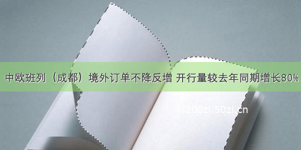 中欧班列（成都）境外订单不降反增 开行量较去年同期增长80%