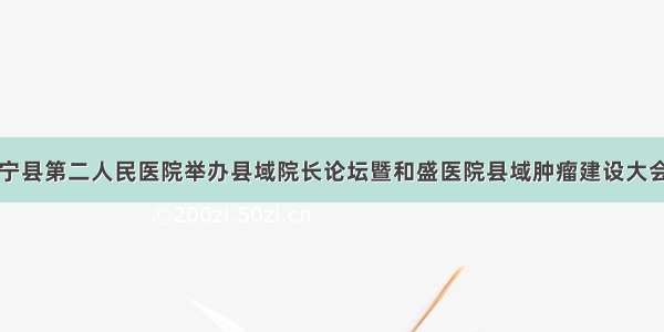 宁县第二人民医院举办县域院长论坛暨和盛医院县域肿瘤建设大会