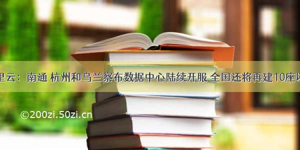 阿里云：南通 杭州和乌兰察布数据中心陆续开服 全国还将再建10座以上