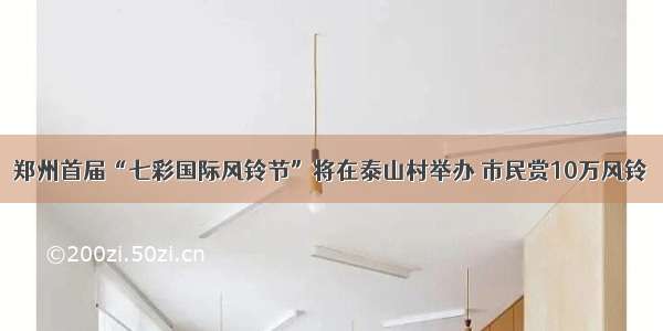 郑州首届“七彩国际风铃节”将在泰山村举办 市民赏10万风铃