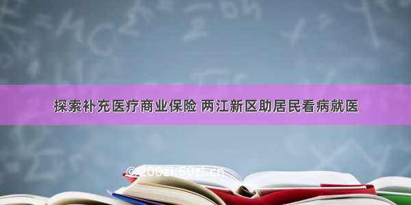 探索补充医疗商业保险 两江新区助居民看病就医