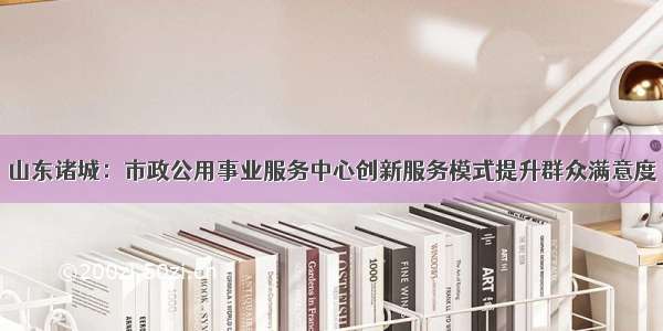 山东诸城：市政公用事业服务中心创新服务模式提升群众满意度