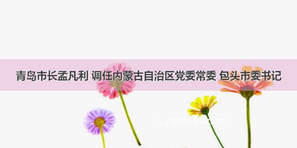 青岛市长孟凡利 调任内蒙古自治区党委常委 包头市委书记