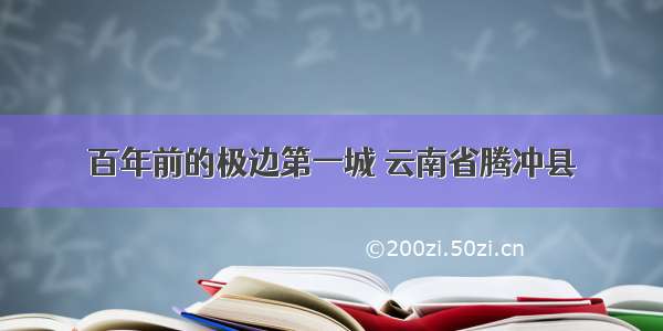 百年前的极边第一城 云南省腾冲县