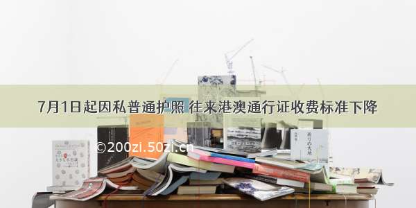 7月1日起因私普通护照 往来港澳通行证收费标准下降