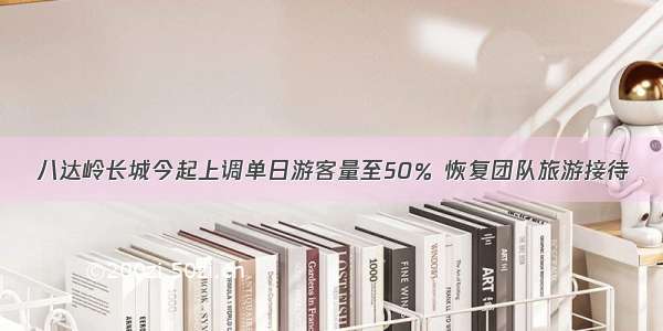 八达岭长城今起上调单日游客量至50％ 恢复团队旅游接待