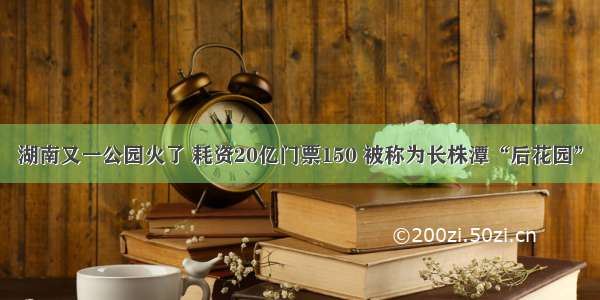 湖南又一公园火了 耗资20亿门票150 被称为长株潭“后花园”