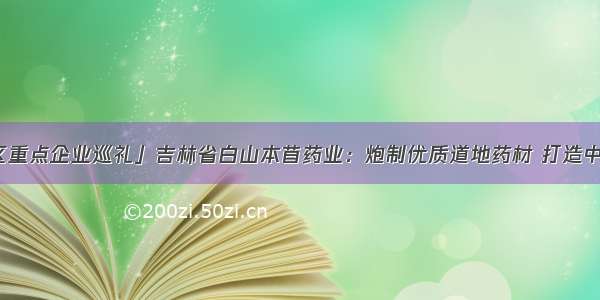 「长春新区重点企业巡礼」吉林省白山本苜药业：炮制优质道地药材 打造中药产业链条