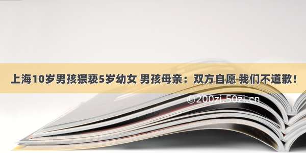 上海10岁男孩猥亵5岁幼女 男孩母亲：双方自愿 我们不道歉！