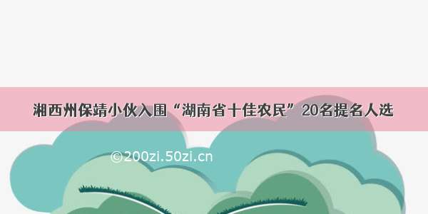 湘西州保靖小伙入围“湖南省十佳农民”20名提名人选