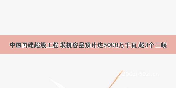 中国再建超级工程 装机容量预计达6000万千瓦 超3个三峡