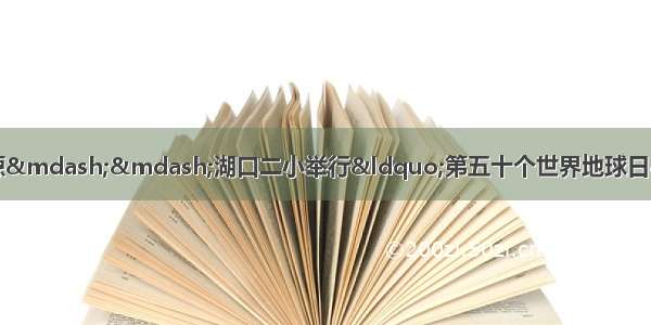 珍爱美丽地球 守护自然资源——湖口二小举行“第五十个世界地球日”主题教育活动启动