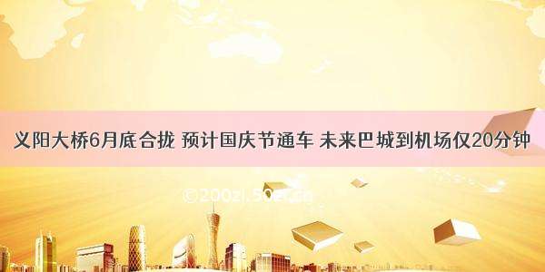 义阳大桥6月底合拢 预计国庆节通车 未来巴城到机场仅20分钟