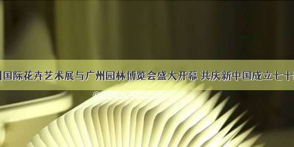 广州国际花卉艺术展与广州园林博览会盛大开幕 共庆新中国成立七十周年