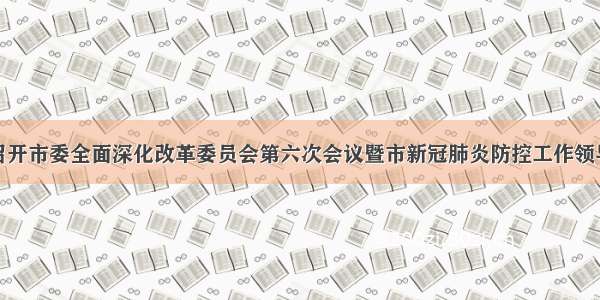 袁毅主持召开市委全面深化改革委员会第六次会议暨市新冠肺炎防控工作领导小组会议