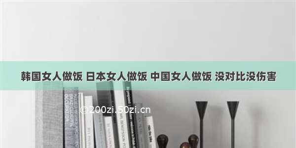 韩国女人做饭 日本女人做饭 中国女人做饭 没对比没伤害