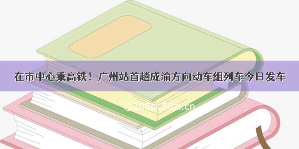 在市中心乘高铁！广州站首趟成渝方向动车组列车今日发车