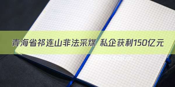 青海省祁连山非法采煤 私企获利150亿元