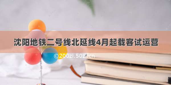 沈阳地铁二号线北延线4月起载客试运营