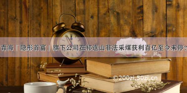 青海「隐形首富」旗下公司在祁连山非法采煤获利百亿至今未停？