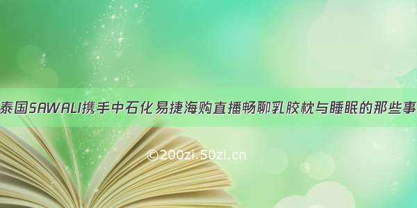 泰国SAWALI携手中石化易捷海购直播畅聊乳胶枕与睡眠的那些事