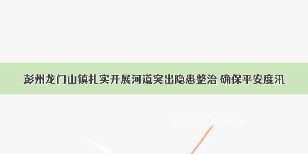 彭州龙门山镇扎实开展河道突出隐患整治 确保平安度汛