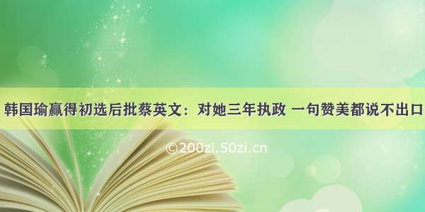 韩国瑜赢得初选后批蔡英文：对她三年执政 一句赞美都说不出口