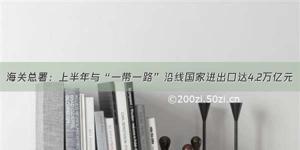 海关总署：上半年与“一带一路”沿线国家进出口达4.2万亿元