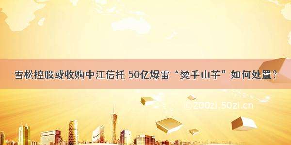 雪松控股或收购中江信托 50亿爆雷“烫手山芋”如何处置？