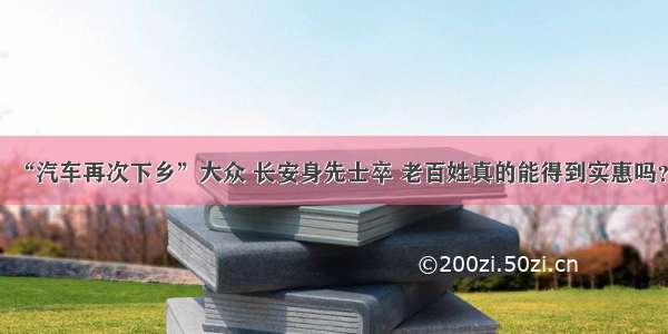 “汽车再次下乡”大众 长安身先士卒 老百姓真的能得到实惠吗？