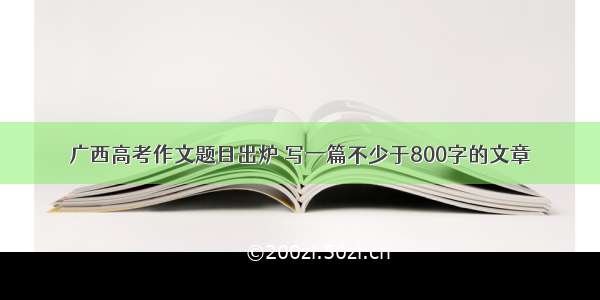 广西高考作文题目出炉 写一篇不少于800字的文章