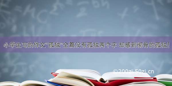 小学生写的作文“孤独”全篇没有孤独两个字 却感到彻骨的孤独！