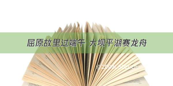 屈原故里过端午 大坝平湖赛龙舟