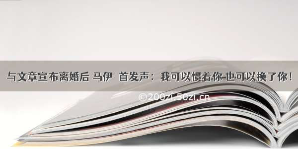 与文章宣布离婚后 马伊琍首发声：我可以惯着你 也可以换了你！