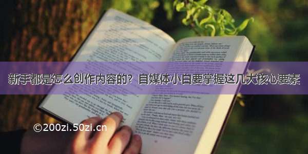 新手都是怎么创作内容的？自媒体小白要掌握这几大核心要素