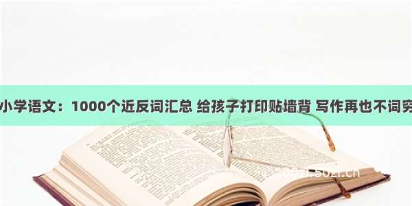 小学语文：1000个近反词汇总 给孩子打印贴墙背 写作再也不词穷